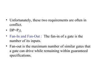 • Unfortunately, these two requirements are often in
conflict.
• DP=PDtP
• Fan-In and Fan-Out : The fan-in of a gate is the
number of its inputs.
• Fan-out is the maximum number of similar gates that
a gate can drive while remaining within guaranteed
specifications.
 