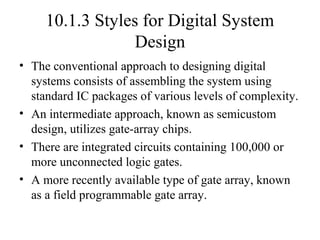 10.1.3 Styles for Digital System
Design
• The conventional approach to designing digital
systems consists of assembling the system using
standard IC packages of various levels of complexity.
• An intermediate approach, known as semicustom
design, utilizes gate-array chips.
• There are integrated circuits containing 100,000 or
more unconnected logic gates.
• A more recently available type of gate array, known
as a field programmable gate array.
 