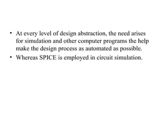 • At every level of design abstraction, the need arises
for simulation and other computer programs the help
make the design process as automated as possible.
• Whereas SPICE is employed in circuit simulation.
 