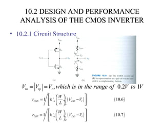 10.2 DESIGN AND PERFORMANCE10.2 DESIGN AND PERFORMANCE
ANALYSIS OF THE CMOS INVERTERANALYSIS OF THE CMOS INVERTER
• 10.2.1 Circuit Structure
, 0.2 1tn tp tV V V which is in the range of V to V= =
( ) ( )1 ' 10.6DSN n DD t
n
W
r k V V
L
  
= − ÷ 
  
( ) ( )1 ' 10.7DSP n DD t
p
W
r k V V
L
  
= −  ÷
  
 