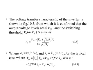 • The voltage transfer characteristic of the inverter is
shown in fig.10.5, from which it is confirmed that the
output voltage levels are 0 ,and the switching
threshold
• Where and ,for the typical
case where
DDV
( )th MV or V is given by
'( / )n nk k W L= ' ( / )p p pk k W L=
, / 2 , :tn tp th DD nV V V V for k that is= =
( )10.8
1
DD tp n p tn
th
n p
V V k k V
V
k k
− +
=
+
( ) ( ) ( )' W L = ' W L 10.9n pn p
k k
 