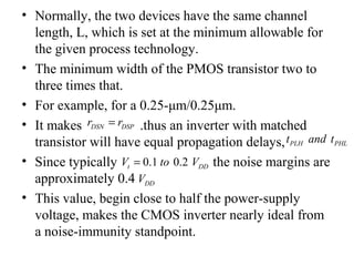 • Normally, the two devices have the same channel
length, L, which is set at the minimum allowable for
the given process technology.
• The minimum width of the PMOS transistor two to
three times that.
• For example, for a 0.25-μm/0.25μm.
• It makes .thus an inverter with matched
transistor will have equal propagation delays,
• Since typically the noise margins are
approximately 0.4
• This value, begin close to half the power-supply
voltage, makes the CMOS inverter nearly ideal from
a noise-immunity standpoint.
DSN DSPr r=
PLH PHLt and t
0.1 0.2t DDV to V=
DDV
 