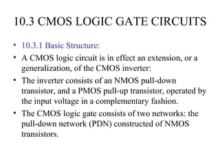 10.3 CMOS LOGIC GATE CIRCUITS
• 10.3.1 Basic Structure:
• A CMOS logic circuit is in effect an extension, or a
generalization, of the CMOS inverter:
• The inverter consists of an NMOS pull-down
transistor, and a PMOS pull-up transistor, operated by
the input voltage in a complementary fashion.
• The CMOS logic gate consists of two networks: the
pull-down network (PDN) constructed of NMOS
transistors.
 