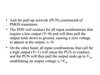 • And the pull-up network (PUN) constructed of
PMOS transistors.
• The PDN will conduct for all input combinations that
require a low output (Y=0) and will then pull the
output node down to ground, causing a zero voltage
to appear at the output, υY=0.
• On the other hand, all input combinations that call for
a high output (Y=1) will cause the PUN to conduct,
and the PUN will then pull the output node up to VDD,
establishing an output voltage υY=VDD.
 