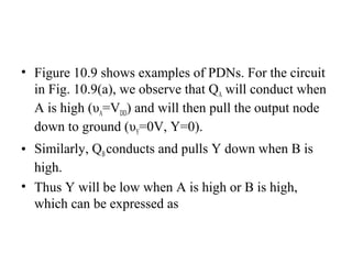 • Figure 10.9 shows examples of PDNs. For the circuit
in Fig. 10.9(a), we observe that QA will conduct when
A is high (υA=VDD) and will then pull the output node
down to ground (υY=0V, Y=0).
• Similarly, QBconducts and pulls Y down when B is
high.
• Thus Y will be low when A is high or B is high,
which can be expressed as
 