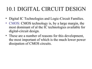 10.1 DIGITAL CIRCUIT DESIGN
• Digital IC Technologies and Logic-Circuit Families.
• CMOS: CMOS technology is, by a large margin, the
most dominant of al the IC technologies available for
digital-circuit design.
• These are a number of reasons for this development,
the most important of which is the much lower power
dissipation of CMOS circuits.
 