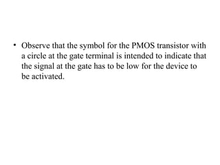 • Observe that the symbol for the PMOS transistor with
a circle at the gate terminal is intended to indicate that
the signal at the gate has to be low for the device to
be activated.
 