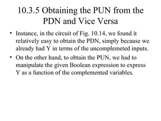 10.3.5 Obtaining the PUN from the
PDN and Vice Versa
• Instance, in the circuit of Fig. 10.14, we found it
relatively easy to obtain the PDN, simply because we
already had Y in terms of the uncomplemeted inputs.
• On the other hand, to obtain the PUN, we had to
manipulate the given Boolean expression to express
Y as a function of the complemented variables.
 