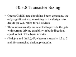 10.3.8 Transistor Sizing
• Once a CMOS gate circuit has bbeen generated, the
only significant step remaining in the design is to
decide on W/L ratios for all devices.
• These ratios usually are selected to provide the gate
with current-driving capability in both directions
equal to that of the basic inverter.
• (W/L)=n and (W/L)p=P, where n is usually 1.5 to 2
and, for a matched design, p=(μn/μp)n.
 