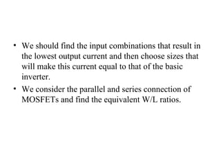 • We should find the input combinations that result in
the lowest output current and then choose sizes that
will make this current equal to that of the basic
inverter.
• We consider the parallel and series connection of
MOSFETs and find the equivalent W/L ratios.
 