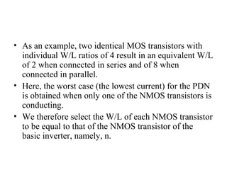 • As an example, two identical MOS transistors with
individual W/L ratios of 4 result in an equivalent W/L
of 2 when connected in series and of 8 when
connected in parallel.
• Here, the worst case (the lowest current) for the PDN
is obtained when only one of the NMOS transistors is
conducting.
• We therefore select the W/L of each NMOS transistor
to be equal to that of the NMOS transistor of the
basic inverter, namely, n.
 