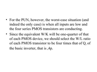 • For the PUN, however, the worst-case situation (and
indeed the only case) is when all inputs are low and
the four series PMOS transistors are conducting.
• Since the equivalent W/K will be one-quarter of that
of each PMOS device, we should select the W/L ratio
of each PMOS transistor to be four times that of QP of
the basic inverter, that is ,4p.
 