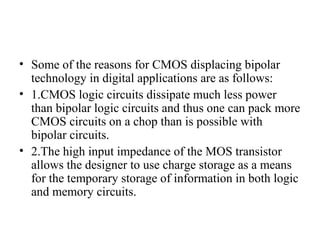 • Some of the reasons for CMOS displacing bipolar
technology in digital applications are as follows:
• 1.CMOS logic circuits dissipate much less power
than bipolar logic circuits and thus one can pack more
CMOS circuits on a chop than is possible with
bipolar circuits.
• 2.The high input impedance of the MOS transistor
allows the designer to use charge storage as a means
for the temporary storage of information in both logic
and memory circuits.
 