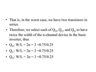 • That is, in the worst case, we have two transistors in
series.
• Therefore, we select each of QNB, QNC, and QND to have
twice the width of the n-channel device in the basic
inverter, thus
• QNB: W/L = 2n = 3 =0.75/0.25
• QNC: W/L = 2n = 3 =0.75/0.25
• QND: W/L = 2n = 3 =0.75/0.25
 