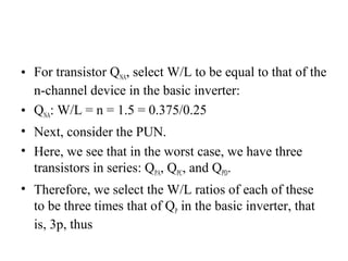• For transistor QNA, select W/L to be equal to that of the
n-channel device in the basic inverter:
• QNA: W/L = n = 1.5 = 0.375/0.25
• Next, consider the PUN.
• Here, we see that in the worst case, we have three
transistors in series: QPA, QPC, and QPD.
• Therefore, we select the W/L ratios of each of these
to be three times that of QP in the basic inverter, that
is, 3p, thus
 
