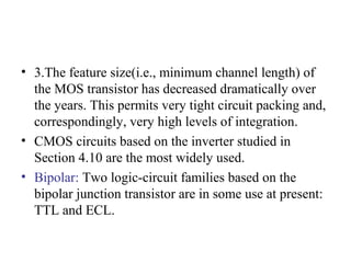 • 3.The feature size(i.e., minimum channel length) of
the MOS transistor has decreased dramatically over
the years. This permits very tight circuit packing and,
correspondingly, very high levels of integration.
• CMOS circuits based on the inverter studied in
Section 4.10 are the most widely used.
• Bipolar: Two logic-circuit families based on the
bipolar junction transistor are in some use at present:
TTL and ECL.
 