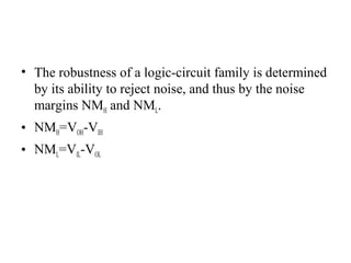 • The robustness of a logic-circuit family is determined
by its ability to reject noise, and thus by the noise
margins NMH and NML.
• NMH=VOH-VIH
• NML=VIL-VOL
 