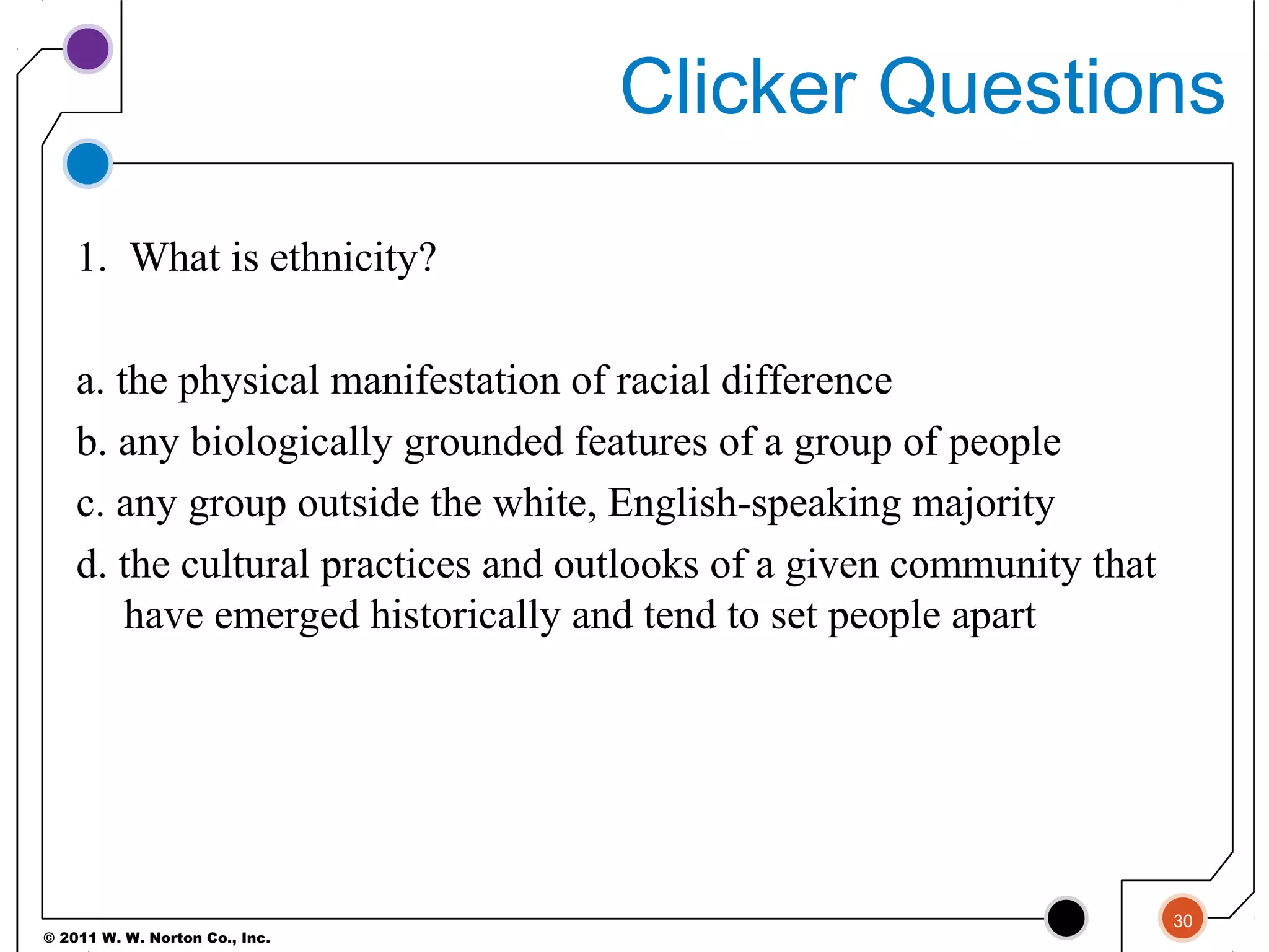© 2011 W. W. Norton Co., Inc.
Clicker Questions
1. What is ethnicity?
a. the physical manifestation of racial difference
b. any biologically grounded features of a group of people
c. any group outside the white, English-speaking majority
d. the cultural practices and outlooks of a given community that
have emerged historically and tend to set people apart
30
 