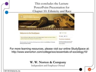 W. W. Norton & Company
Independent and Employee-Owned
This concludes the Lecture
PowerPoint Presentation for
For more learning resources, please visit our online StudySpace at:
http://www.wwnorton.com/college/soc/essentials-of-sociology10/
29
© 2011 W. W. Norton Co., Inc.
Chapter 10: Ethnicity and Race
 