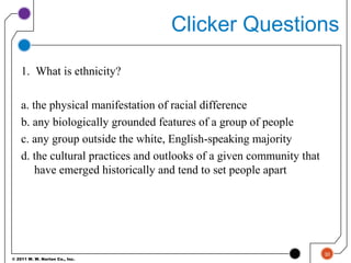 © 2011 W. W. Norton Co., Inc.
Clicker Questions
1. What is ethnicity?
a. the physical manifestation of racial difference
b. any biologically grounded features of a group of people
c. any group outside the white, English-speaking majority
d. the cultural practices and outlooks of a given community that
have emerged historically and tend to set people apart
30
 