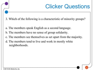© 2011 W. W. Norton Co., Inc.
Clicker Questions
3. Which of the following is a characteristic of minority groups?
a. The members speak English as a second language.
b. The members have no sense of group solidarity.
c. The members see themselves as set apart from the majority.
d. The members tend to live and work in mostly white
neighborhoods.
32
 