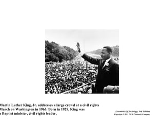 Martin Luther King, Jr. addresses a large crowd at a civil rights
March on Washington in 1963. Born in 1929, King was
a Baptist minister, civil rights leader,
Essentials Of Sociology, 3rd Edition
Copyright © 2011 W.W. Norton & Company
 
