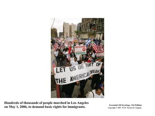 Hundreds of thousands of people marched in Los Angeles
on May 1, 2006, to demand basic rights for immigrants.
Essentials Of Sociology, 3rd Edition
Copyright © 2011 W.W. Norton & Company
 