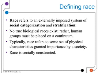 © 2011 W. W. Norton Co., Inc.
Defining race
• Race refers to an externally imposed system of
social categorization and stratification.
• No true biological races exist; rather, human
groups must be placed on a continuum.
• Typically, race refers to some set of physical
characteristics granted importance by a society.
• Race is socially constructed.
6
 
