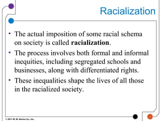 © 2011 W. W. Norton Co., Inc.
Racialization
• The actual imposition of some racial schema
on society is called racialization.
• The process involves both formal and informal
inequities, including segregated schools and
businesses, along with differentiated rights.
• These inequalities shape the lives of all those
in the racialized society.
7
 