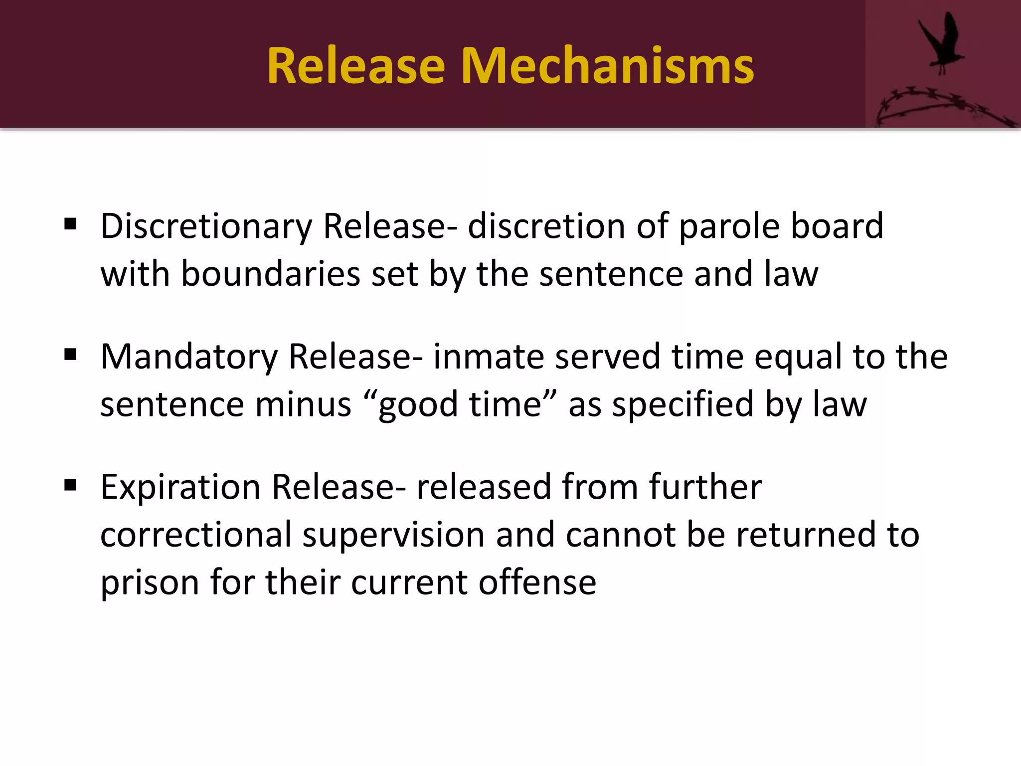 Release Mechanisms
 Discretionary Release- discretion of parole board
with boundaries set by the sentence and law
 Mandatory Release- inmate served time equal to the
sentence minus “good time” as specified by law
 Expiration Release- released from further
correctional supervision and cannot be returned to
prison for their current offense
 