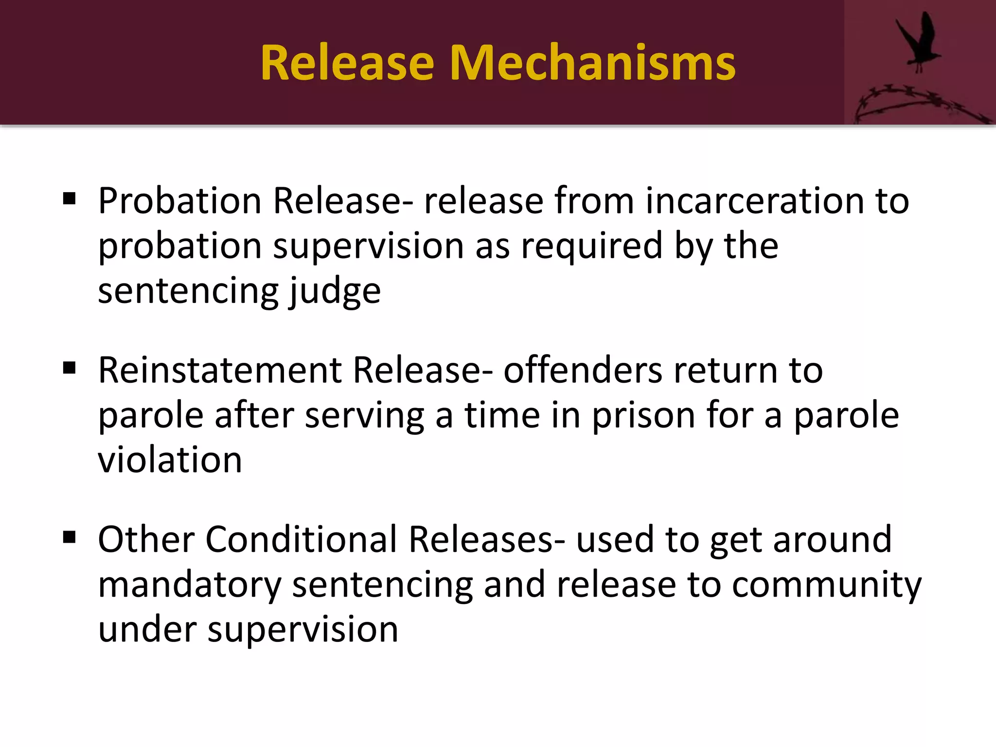 Release Mechanisms
 Probation Release- release from incarceration to
probation supervision as required by the
sentencing judge
 Reinstatement Release- offenders return to
parole after serving a time in prison for a parole
violation
 Other Conditional Releases- used to get around
mandatory sentencing and release to community
under supervision
 