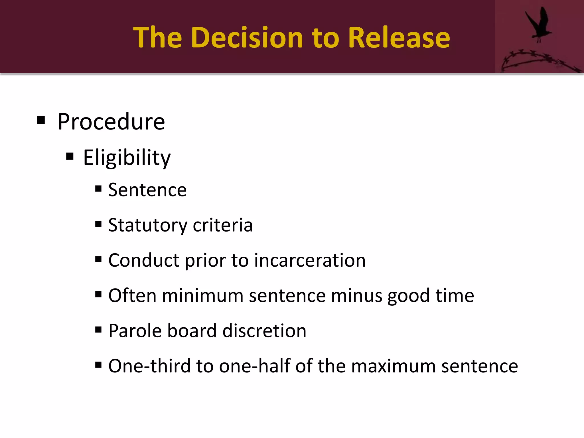 The Decision to Release
 Procedure
 Eligibility
 Sentence
 Statutory criteria
 Conduct prior to incarceration
 Often minimum sentence minus good time
 Parole board discretion
 One-third to one-half of the maximum sentence
 