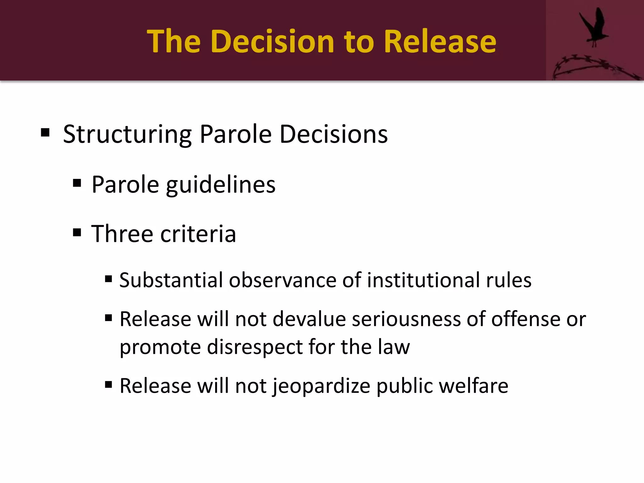 The Decision to Release
 Structuring Parole Decisions
 Parole guidelines
 Three criteria
 Substantial observance of institutional rules
 Release will not devalue seriousness of offense or
promote disrespect for the law
 Release will not jeopardize public welfare
 