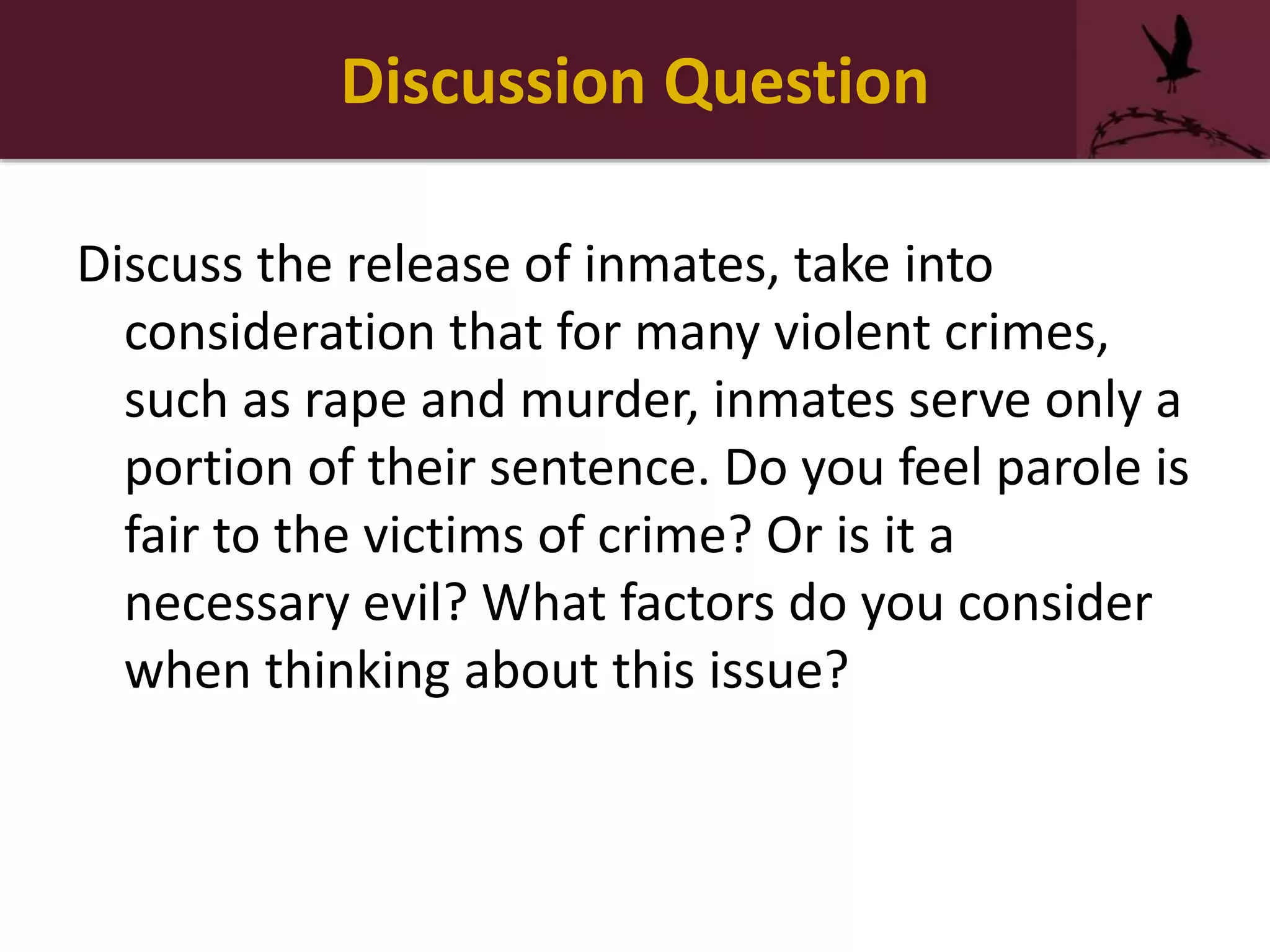 Discussion Question
Discuss the release of inmates, take into
consideration that for many violent crimes,
such as rape and murder, inmates serve only a
portion of their sentence. Do you feel parole is
fair to the victims of crime? Or is it a
necessary evil? What factors do you consider
when thinking about this issue?
 