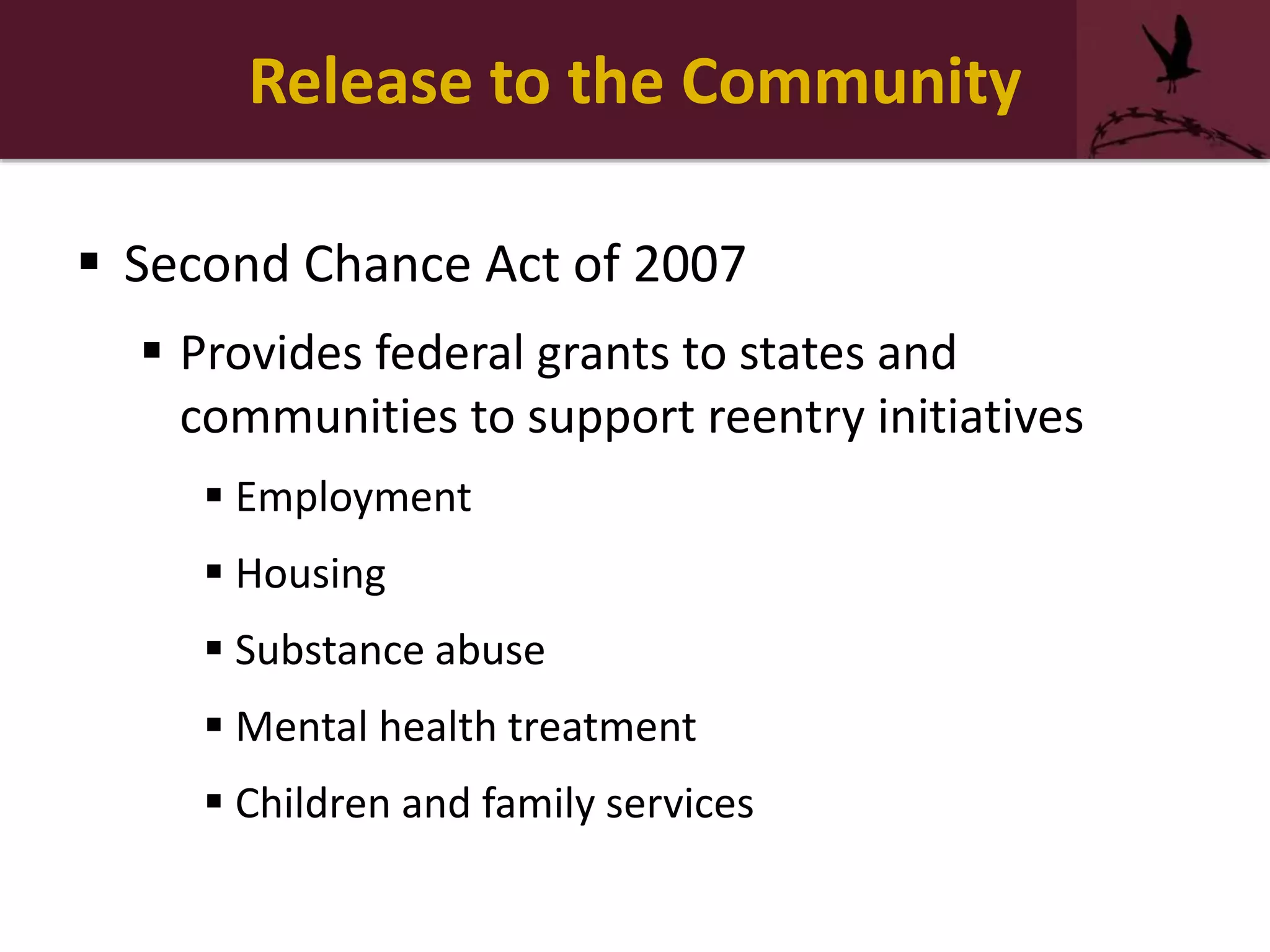 Release to the Community
 Second Chance Act of 2007
 Provides federal grants to states and
communities to support reentry initiatives
 Employment
 Housing
 Substance abuse
 Mental health treatment
 Children and family services
 