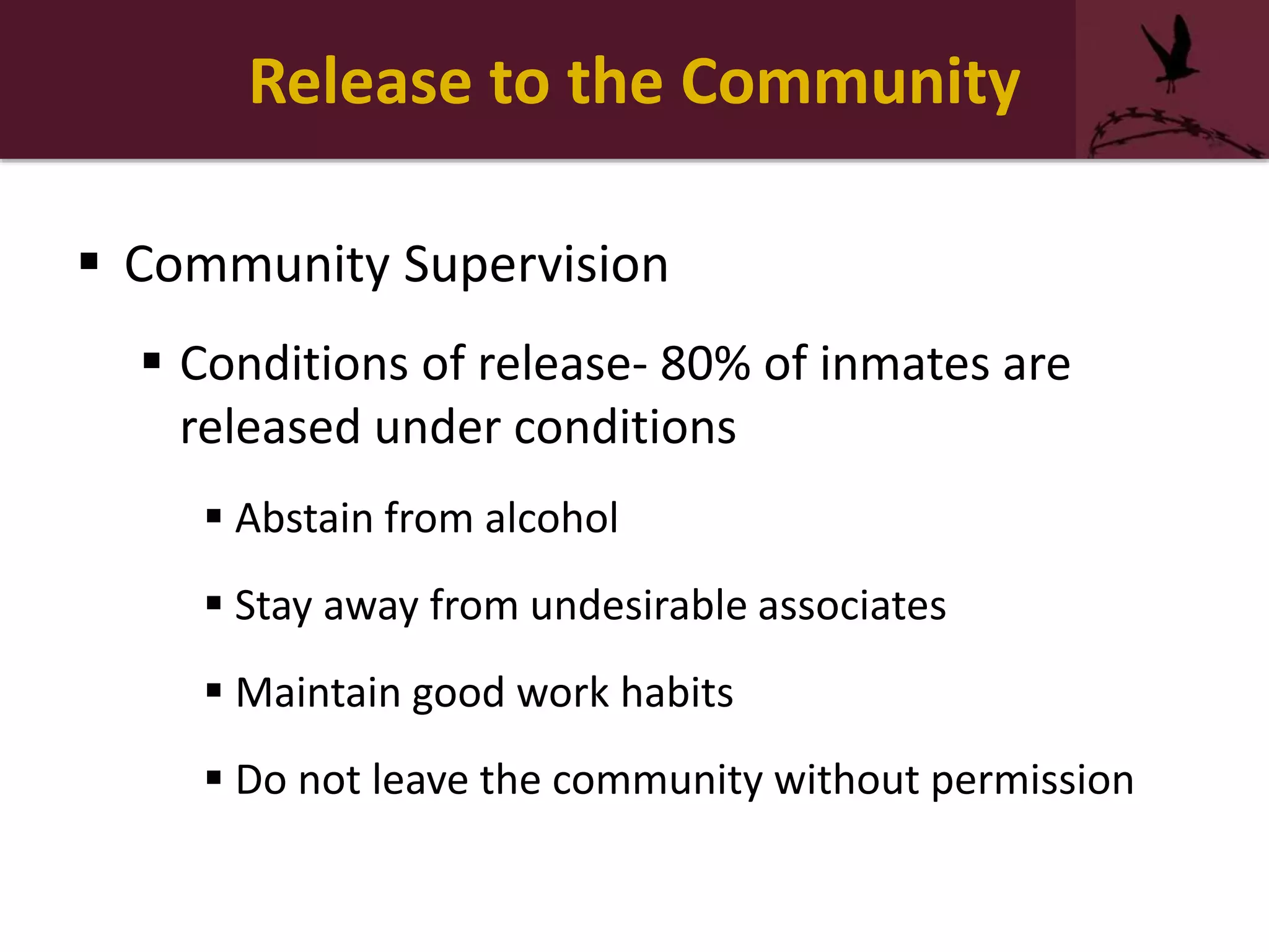 Release to the Community
 Community Supervision
 Conditions of release- 80% of inmates are
released under conditions
 Abstain from alcohol
 Stay away from undesirable associates
 Maintain good work habits
 Do not leave the community without permission
 