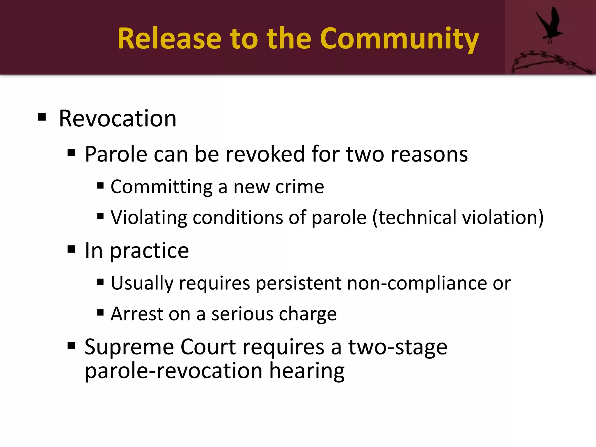 Release to the Community
 Revocation
 Parole can be revoked for two reasons
 Committing a new crime
 Violating conditions of parole (technical violation)
 In practice
 Usually requires persistent non-compliance or
 Arrest on a serious charge
 Supreme Court requires a two-stage
parole-revocation hearing
 