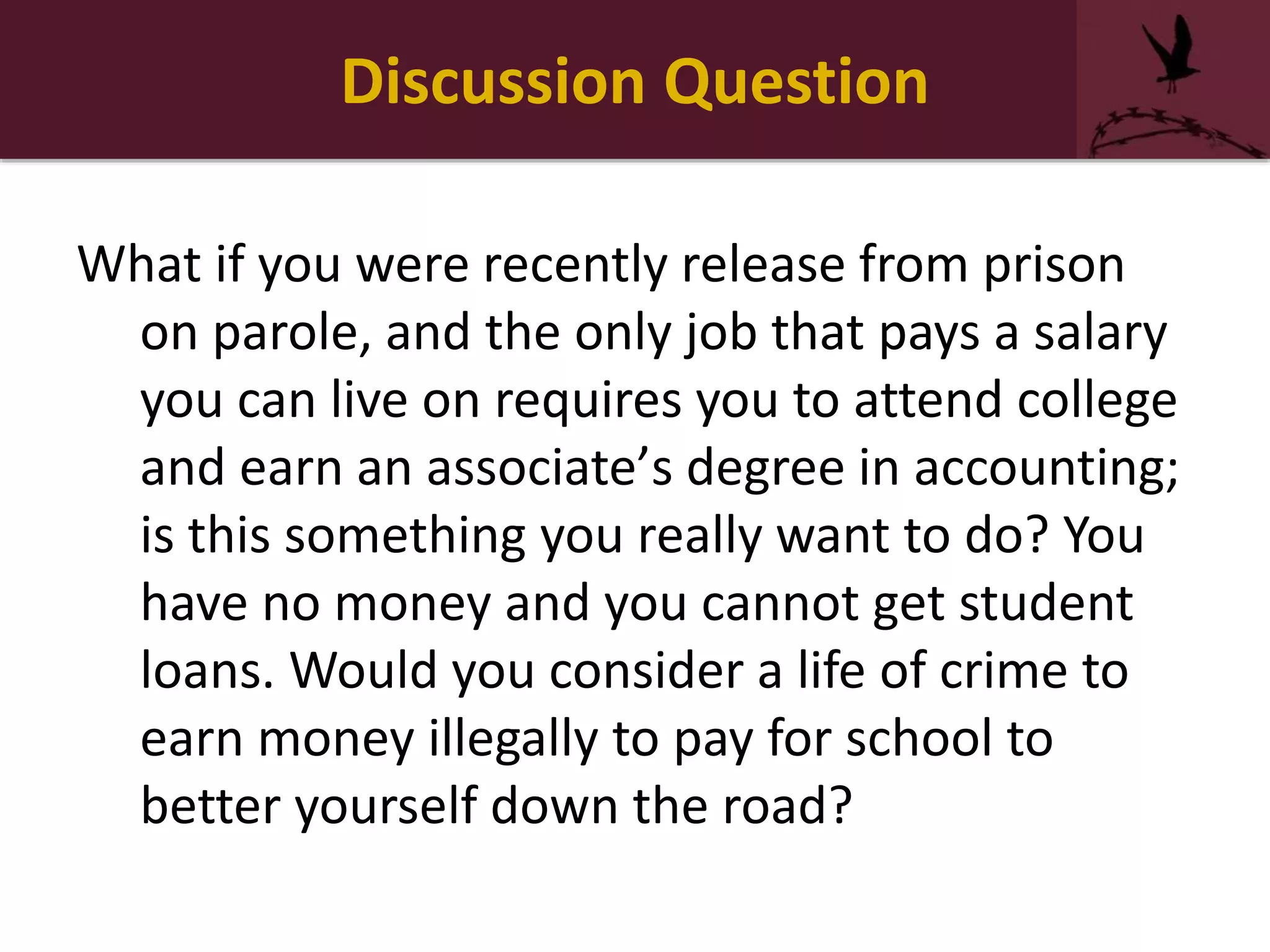 Discussion Question
What if you were recently release from prison
on parole, and the only job that pays a salary
you can live on requires you to attend college
and earn an associate’s degree in accounting;
is this something you really want to do? You
have no money and you cannot get student
loans. Would you consider a life of crime to
earn money illegally to pay for school to
better yourself down the road?
 