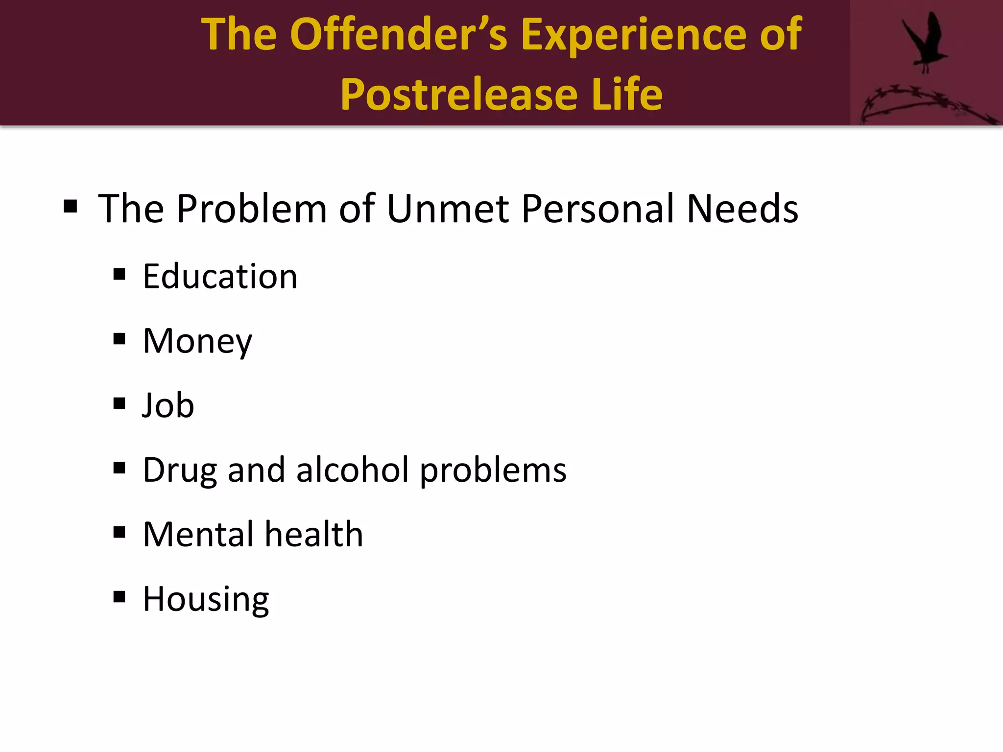  The Problem of Unmet Personal Needs
 Education
 Money
 Job
 Drug and alcohol problems
 Mental health
 Housing
The Offender’s Experience of
Postrelease Life
 