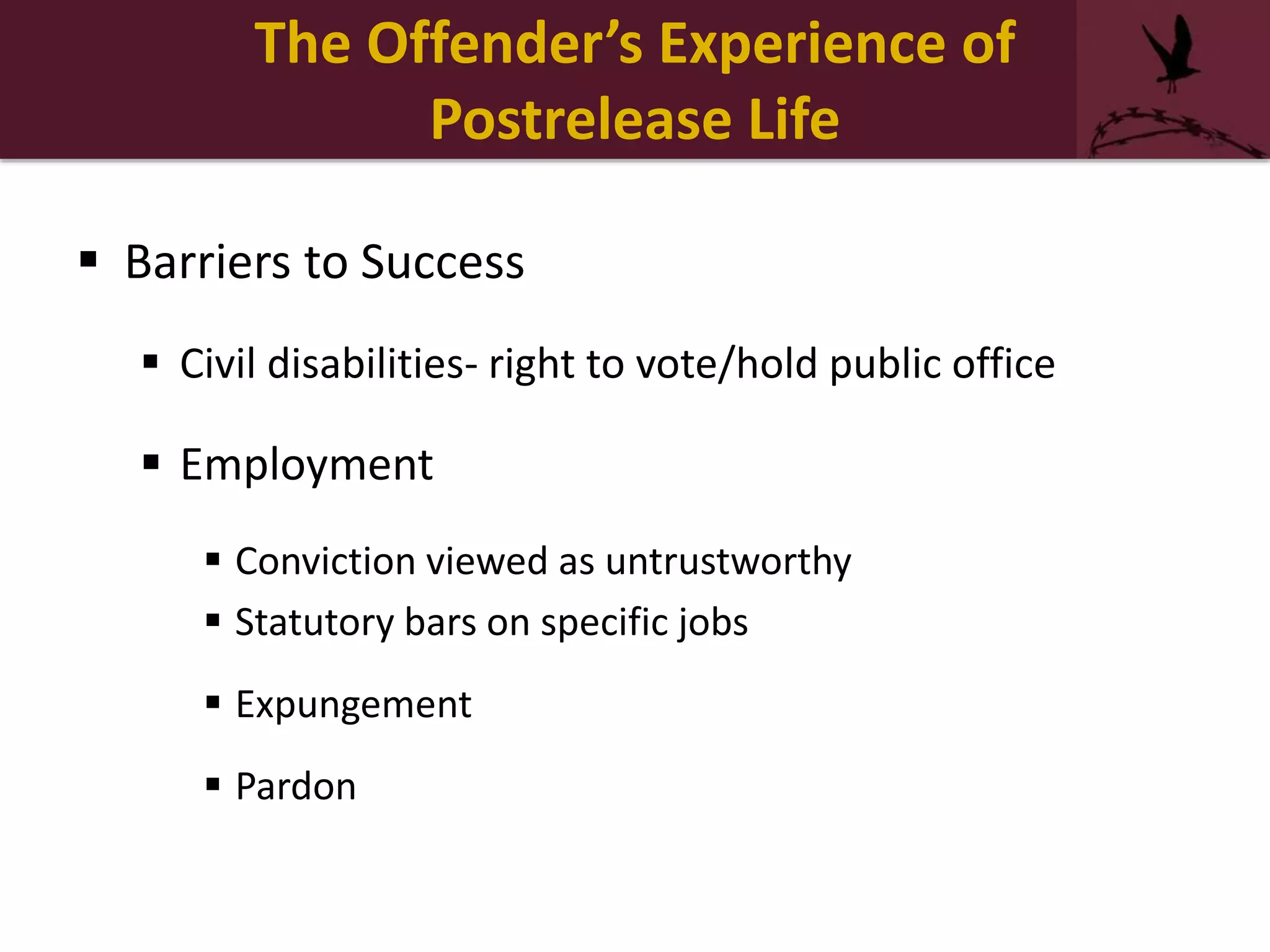  Barriers to Success
 Civil disabilities- right to vote/hold public office
 Employment
 Conviction viewed as untrustworthy
 Statutory bars on specific jobs
 Expungement
 Pardon
The Offender’s Experience of
Postrelease Life
 