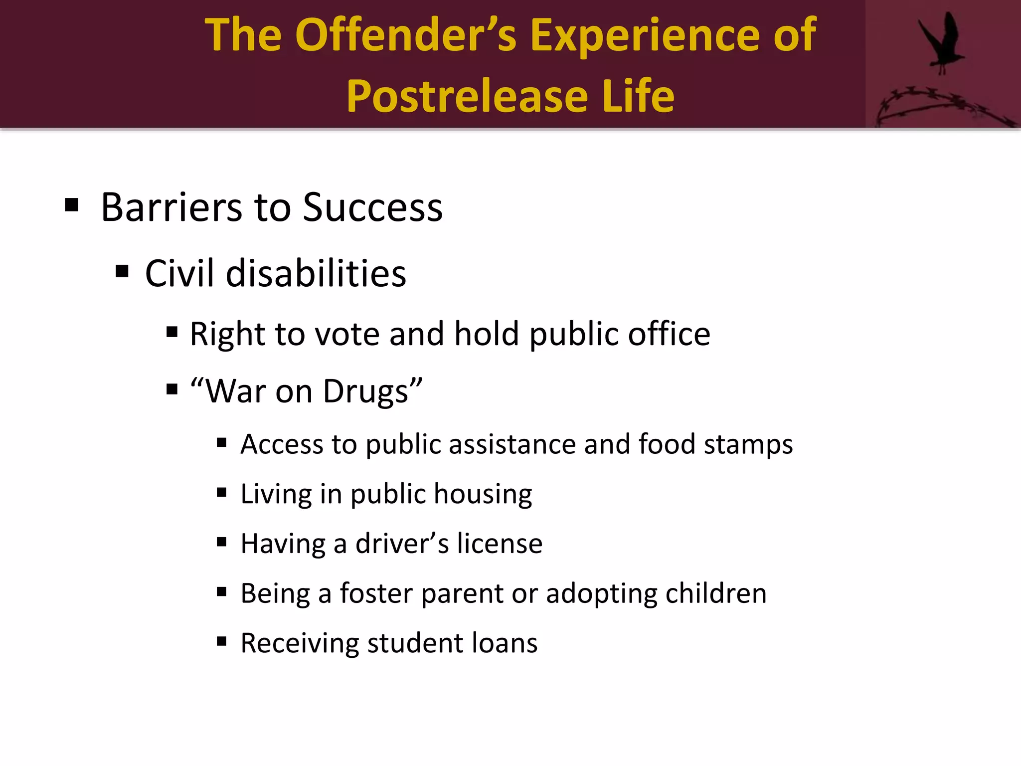  Barriers to Success
 Civil disabilities
 Right to vote and hold public office
 “War on Drugs”
 Access to public assistance and food stamps
 Living in public housing
 Having a driver’s license
 Being a foster parent or adopting children
 Receiving student loans
The Offender’s Experience of
Postrelease Life
 
