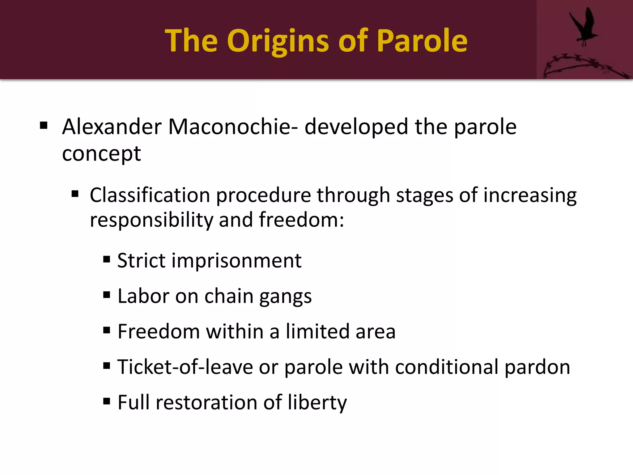 The Origins of Parole
 Alexander Maconochie- developed the parole
concept
 Classification procedure through stages of increasing
responsibility and freedom:
 Strict imprisonment
 Labor on chain gangs
 Freedom within a limited area
 Ticket-of-leave or parole with conditional pardon
 Full restoration of liberty
 
