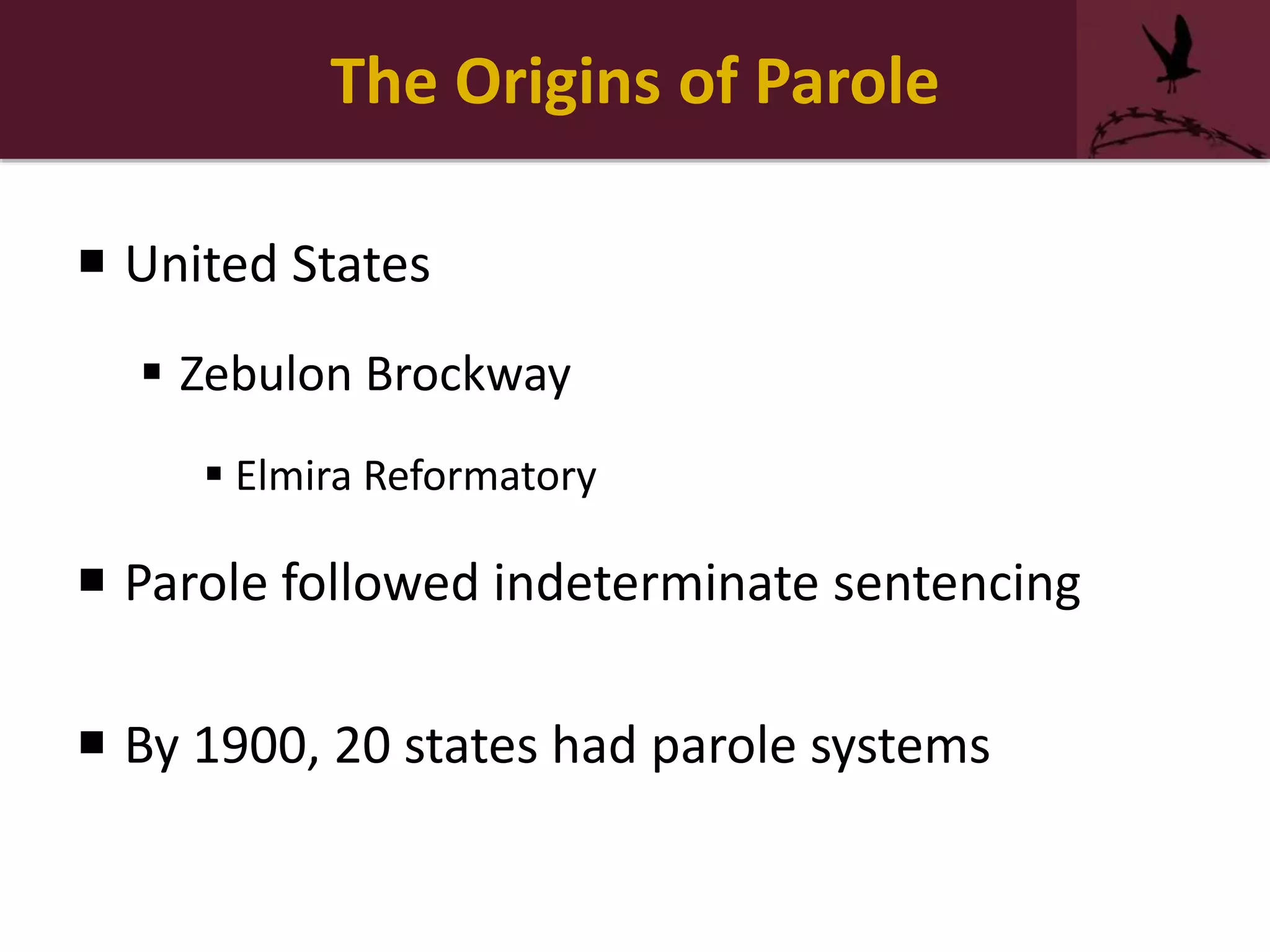 The Origins of Parole
 United States
 Zebulon Brockway
 Elmira Reformatory
 Parole followed indeterminate sentencing
 By 1900, 20 states had parole systems
 