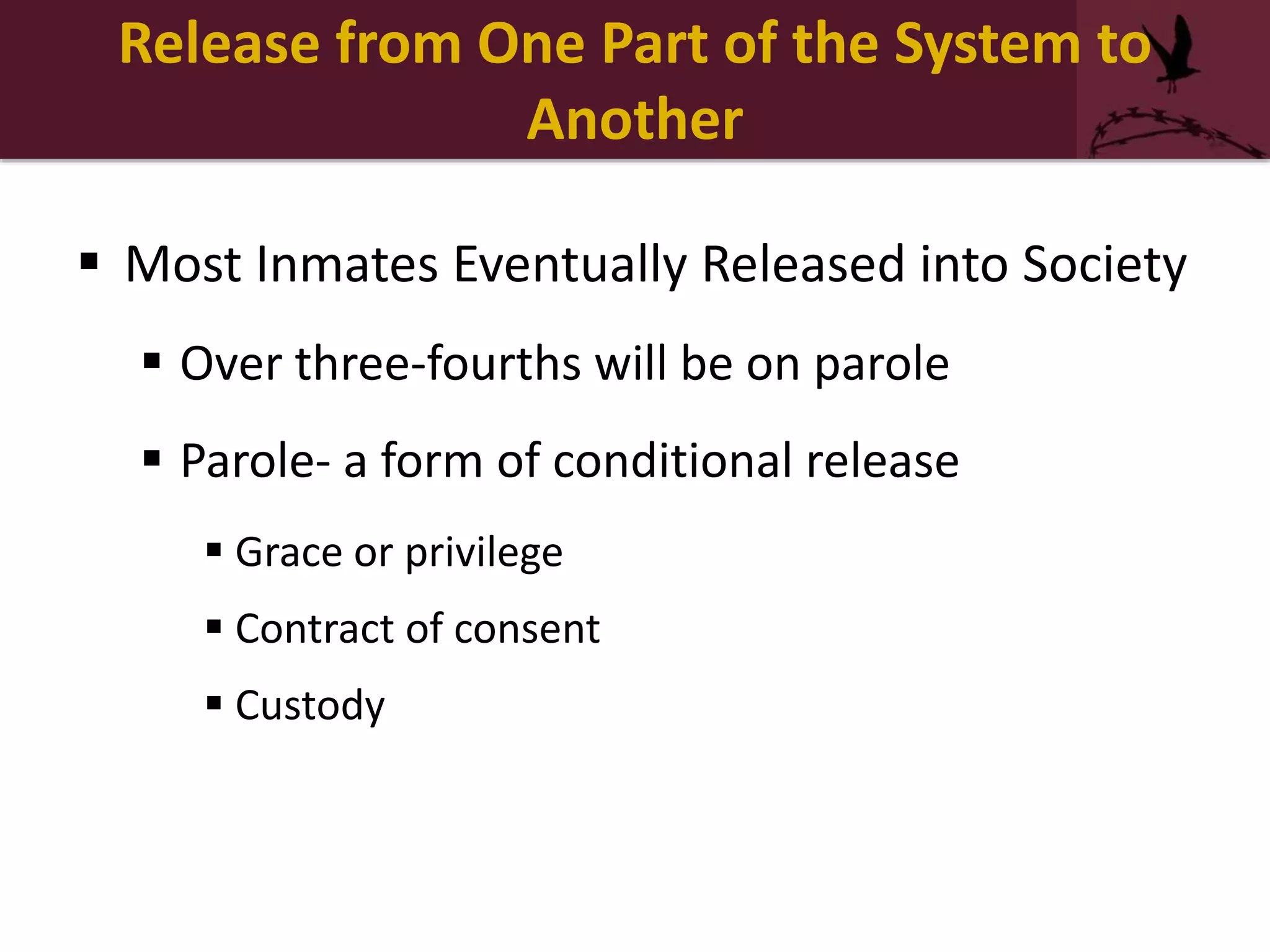 Release from One Part of the System to
Another
 Most Inmates Eventually Released into Society
 Over three-fourths will be on parole
 Parole- a form of conditional release
 Grace or privilege
 Contract of consent
 Custody
 