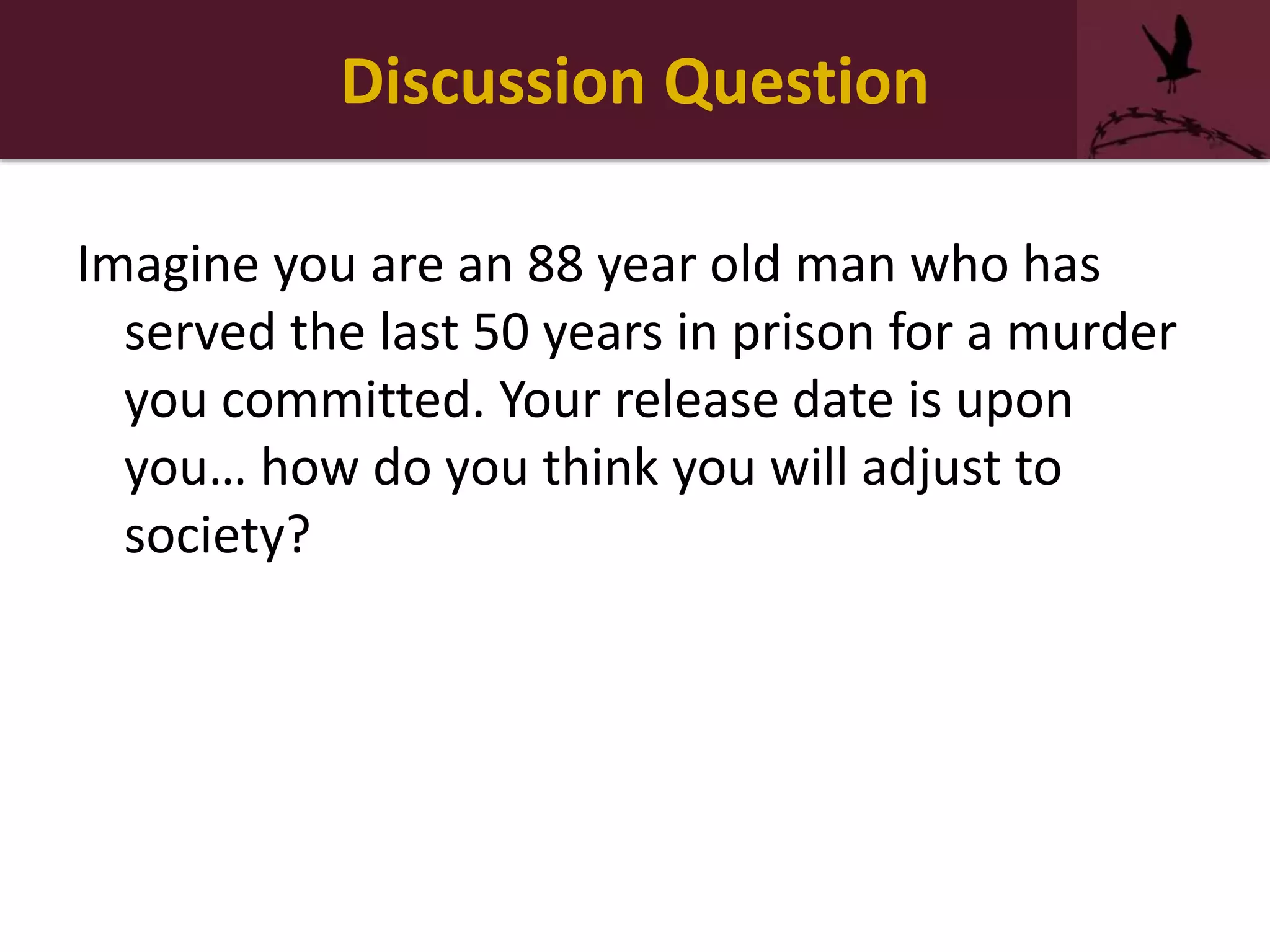 Discussion Question
Imagine you are an 88 year old man who has
served the last 50 years in prison for a murder
you committed. Your release date is upon
you… how do you think you will adjust to
society?
 
