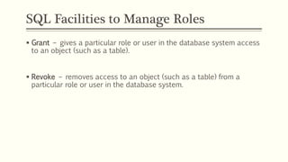 SQL Facilities to Manage Roles
 Grant – gives a particular role or user in the database system access
to an object (such as a table).
 Revoke – removes access to an object (such as a table) from a
particular role or user in the database system.
 