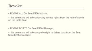 Revoke
 REVOKE ALL ON Boat FROM Admin;
– this command will take away any access rights from the role of Admin
on the table Boat.
 REVOKE DELETE ON Boat FROM Manager;
– this command will take away the right to delete data from the Boat
table by the Manager.
 