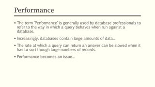 Performance
 The term ‘Performance’ is generally used by database professionals to
refer to the way in which a query behaves when run against a
database.
 Increasingly, databases contain large amounts of data...
 The rate at which a query can return an answer can be slowed when it
has to sort though large numbers of records.
 Performance becomes an issue...
 