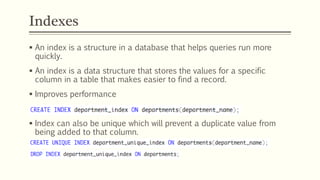 Indexes
 An index is a structure in a database that helps queries run more
quickly.
 An index is a data structure that stores the values for a specific
column in a table that makes easier to find a record.
 Improves performance
 Index can also be unique which will prevent a duplicate value from
being added to that column.
 