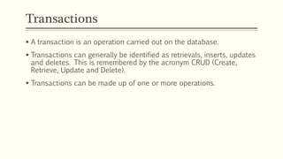 Transactions
 A transaction is an operation carried out on the database.
 Transactions can generally be identified as retrievals, inserts, updates
and deletes. This is remembered by the acronym CRUD (Create,
Retrieve, Update and Delete).
 Transactions can be made up of one or more operations.
 